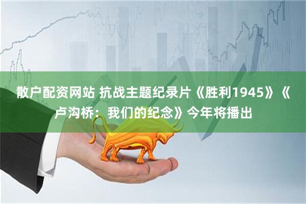 散户配资网站 抗战主题纪录片《胜利1945》《卢沟桥：我们的纪念》今年将播出