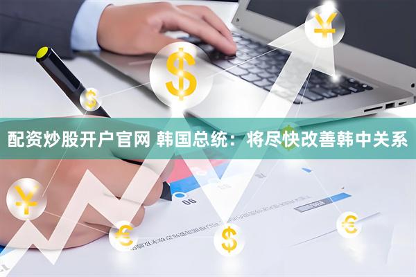 配资炒股开户官网 韩国总统：将尽快改善韩中关系