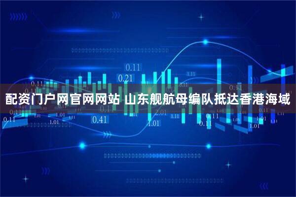 配资门户网官网网站 山东舰航母编队抵达香港海域