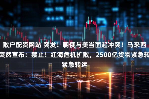 散户配资网站 突发！朝俄与美当面起冲突！马来西亚突然宣布：禁止！红海危机扩散，2500亿货物紧急转运