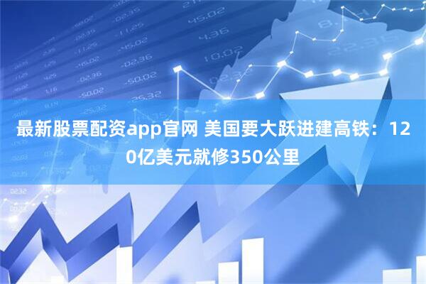 最新股票配资app官网 美国要大跃进建高铁：120亿美元就修350公里