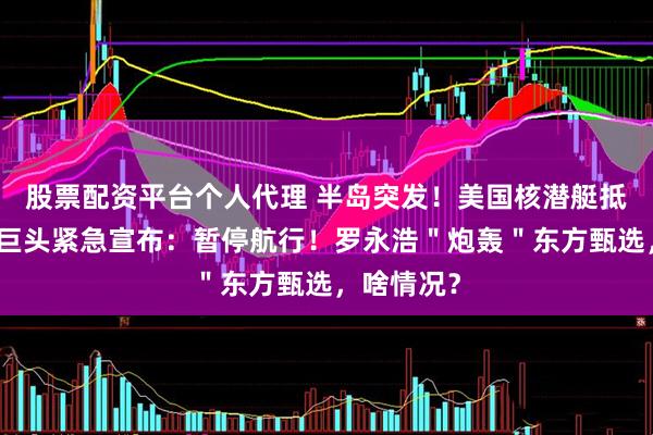 股票配资平台个人代理 半岛突发！美国核潜艇抵达釜山！巨头紧急宣布：暂停航行！罗永浩＂炮轰＂东方甄选，啥情况？