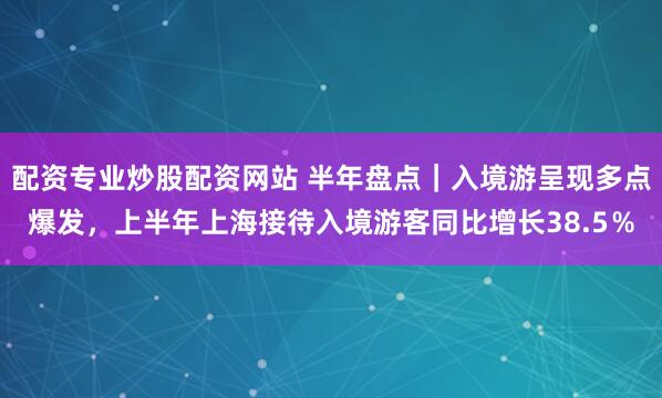 配资专业炒股配资网站 半年盘点｜入境游呈现多点爆发，上半年上海接待入境游客同比增长38.5％