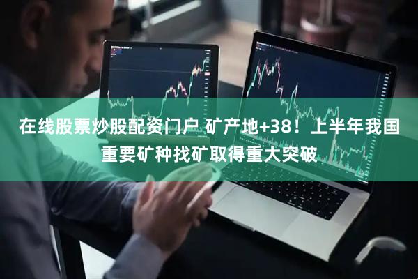 在线股票炒股配资门户 矿产地+38！上半年我国重要矿种找矿取得重大突破