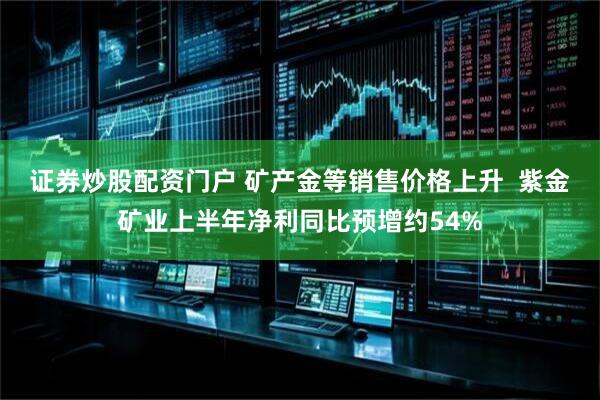证券炒股配资门户 矿产金等销售价格上升  紫金矿业上半年净利同比预增约54%