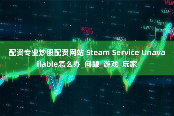 配资专业炒股配资网站 Steam Service Unavailable怎么办_问题_游戏_玩家