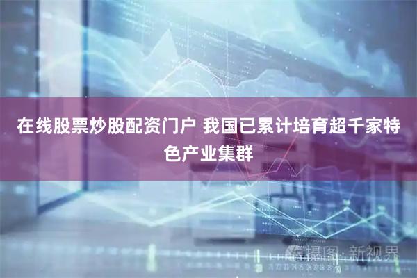 在线股票炒股配资门户 我国已累计培育超千家特色产业集群