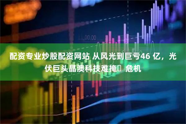 配资专业炒股配资网站 从风光到巨亏46 亿，光伏巨头晶澳科技难掩​危机
