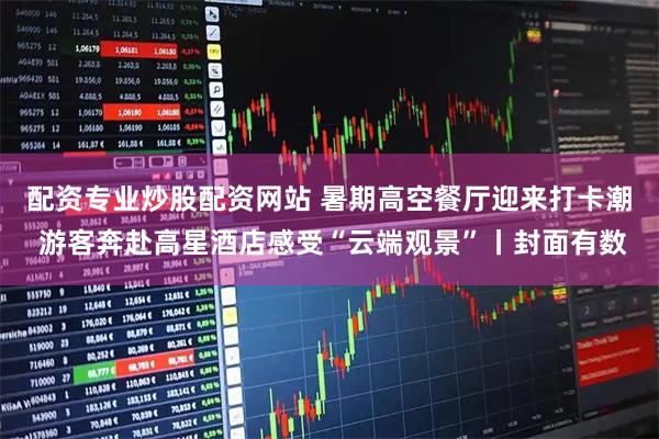 配资专业炒股配资网站 暑期高空餐厅迎来打卡潮 游客奔赴高星酒店感受“云端观景”丨封面有数