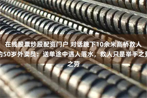 在线股票炒股配资门户 对话跳下10余米高桥救人的50岁外卖员：送单途中遇人落水，救人只是举手之劳