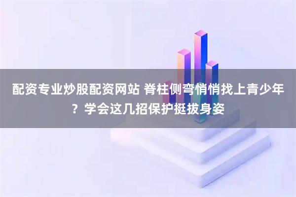 配资专业炒股配资网站 脊柱侧弯悄悄找上青少年？学会这几招保护挺拔身姿