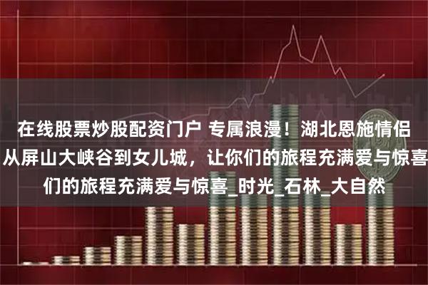 在线股票炒股配资门户 专属浪漫！湖北恩施情侣游必做的5件小事，从屏山大峡谷到女儿城，让你们的旅程充满爱与惊喜_时光_石林_大自然