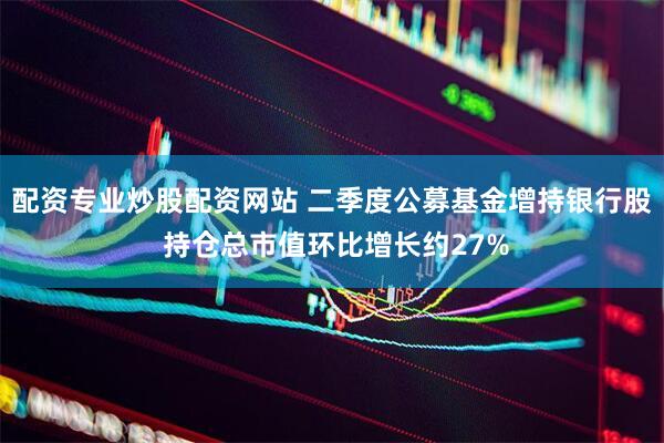 配资专业炒股配资网站 二季度公募基金增持银行股 持仓总市值环比增长约27%
