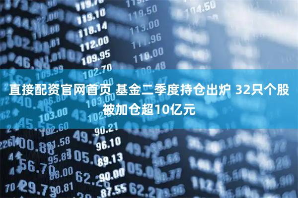 直接配资官网首页 基金二季度持仓出炉 32只个股被加仓超10亿元
