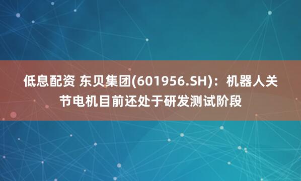 低息配资 东贝集团(601956.SH)：机器人关节电机目前还处于研发测试阶段