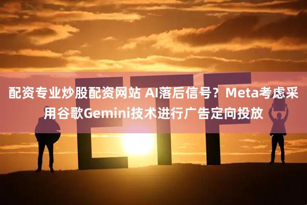配资专业炒股配资网站 AI落后信号？Meta考虑采用谷歌Gemini技术进行广告定向投放