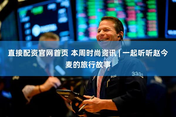直接配资官网首页 本周时尚资讯 | 一起听听赵今麦的旅行故事