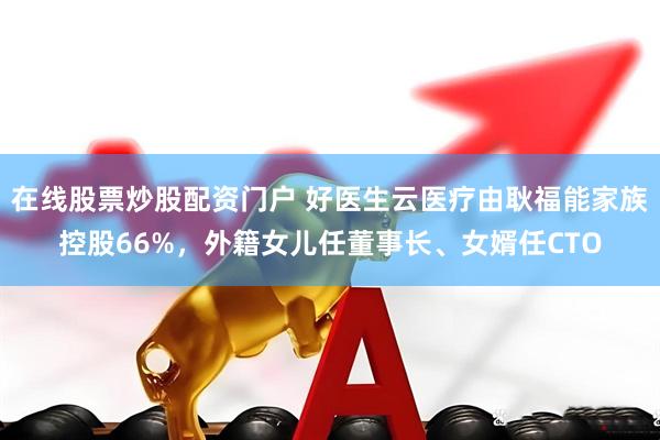 在线股票炒股配资门户 好医生云医疗由耿福能家族控股66%，外籍女儿任董事长、女婿任CTO