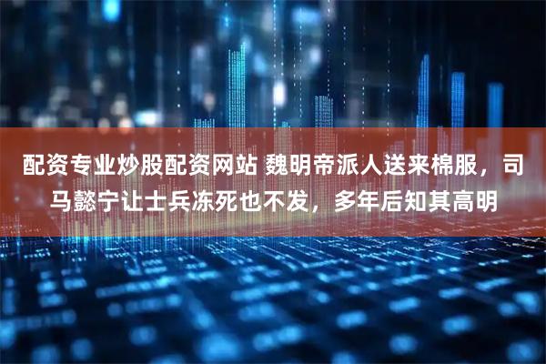 配资专业炒股配资网站 魏明帝派人送来棉服，司马懿宁让士兵冻死也不发，多年后知其高明