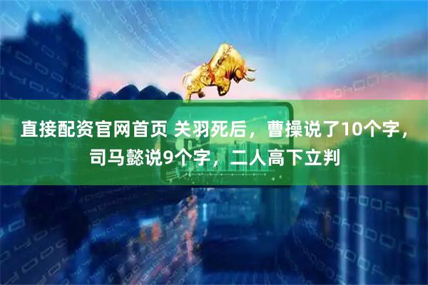 直接配资官网首页 关羽死后，曹操说了10个字，司马懿说9个字，二人高下立判