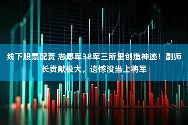 线下股票配资 志愿军38军三所里创造神迹！副师长贡献极大，遗憾没当上将军