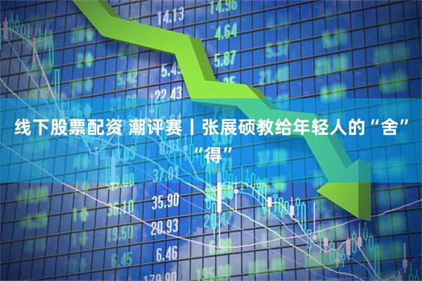 线下股票配资 潮评赛丨张展硕教给年轻人的“舍”“得”