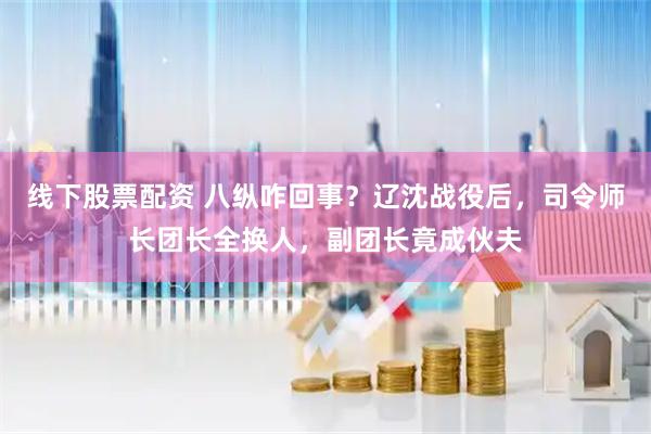 线下股票配资 八纵咋回事？辽沈战役后，司令师长团长全换人，副团长竟成伙夫