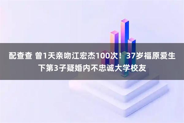 配查查 曾1天亲吻江宏杰100次！37岁福原爱生下第3子疑婚内不忠诚大学校友