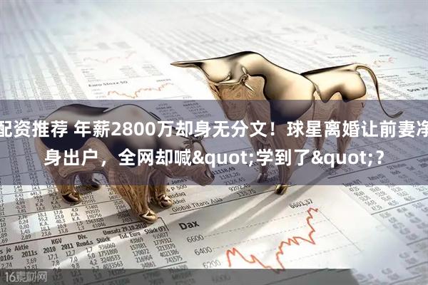 配资推荐 年薪2800万却身无分文！球星离婚让前妻净身出户，全网却喊"学到了"？
