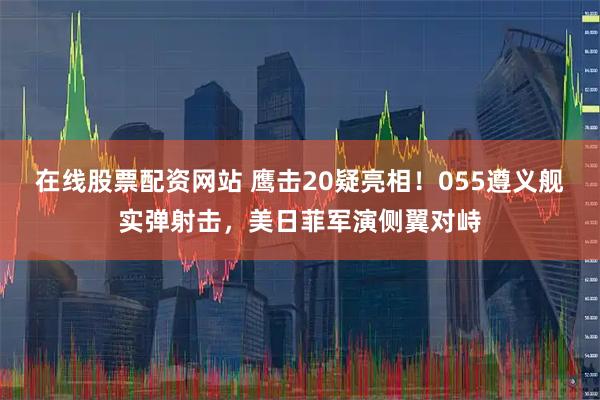 在线股票配资网站 鹰击20疑亮相！055遵义舰实弹射击，美日菲军演侧翼对峙