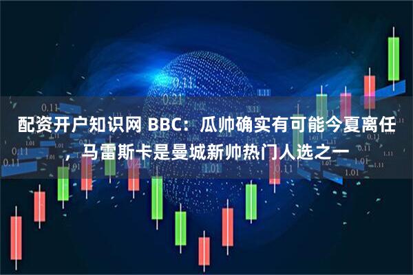 配资开户知识网 BBC：瓜帅确实有可能今夏离任，马雷斯卡是曼城新帅热门人选之一
