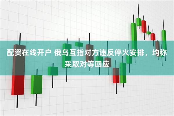 配资在线开户 俄乌互指对方违反停火安排，均称采取对等回应