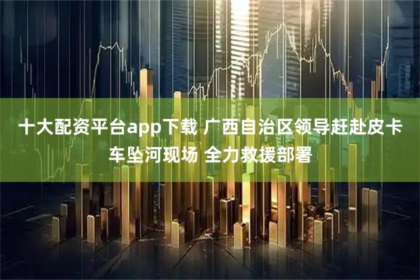 十大配资平台app下载 广西自治区领导赶赴皮卡车坠河现场 全力救援部署