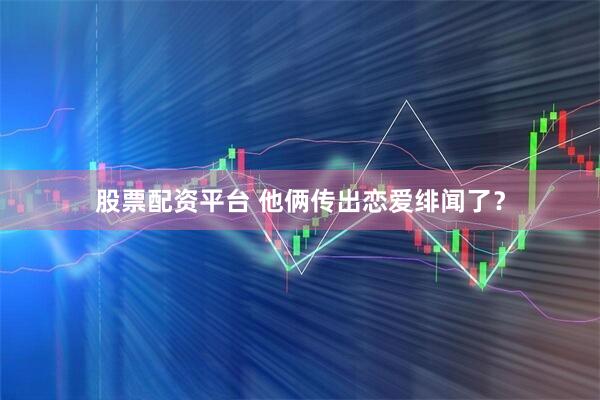 股票配资平台 他俩传出恋爱绯闻了？