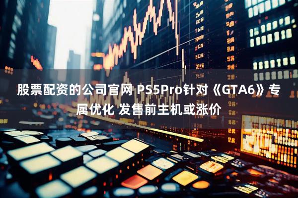 股票配资的公司官网 PS5Pro针对《GTA6》专属优化 发售前主机或涨价