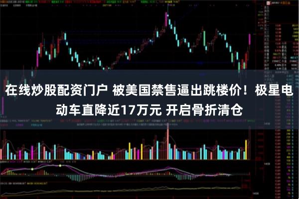 在线炒股配资门户 被美国禁售逼出跳楼价！极星电动车直降近17万元 开启骨折清仓