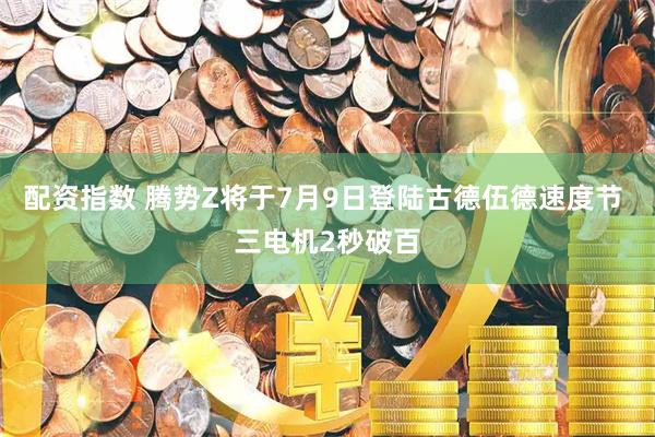 配资指数 腾势Z将于7月9日登陆古德伍德速度节 三电机2秒破百