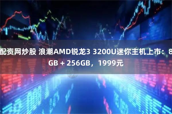 配资网炒股 浪潮AMD锐龙3 3200U迷你主机上市：8GB + 256GB，1999元