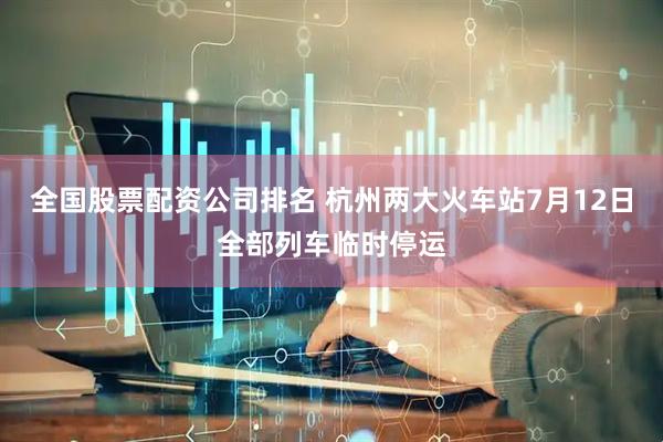 全国股票配资公司排名 杭州两大火车站7月12日全部列车临时停运