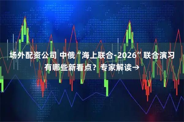 场外配资公司 中俄“海上联合-2026”联合演习有哪些新看点？专家解读→
