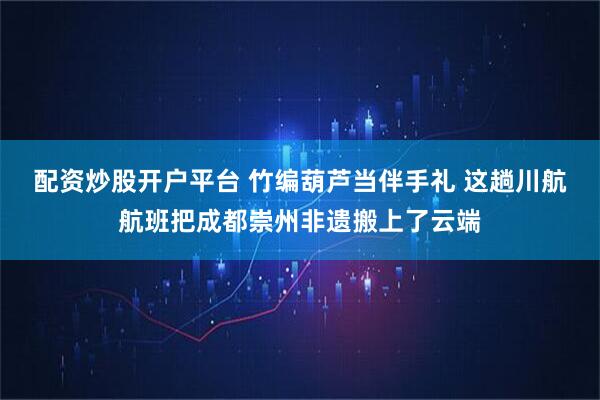 配资炒股开户平台 竹编葫芦当伴手礼 这趟川航航班把成都崇州非遗搬上了云端