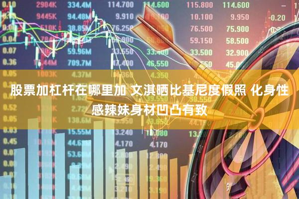 股票加杠杆在哪里加 文淇晒比基尼度假照 化身性感辣妹身材凹凸有致