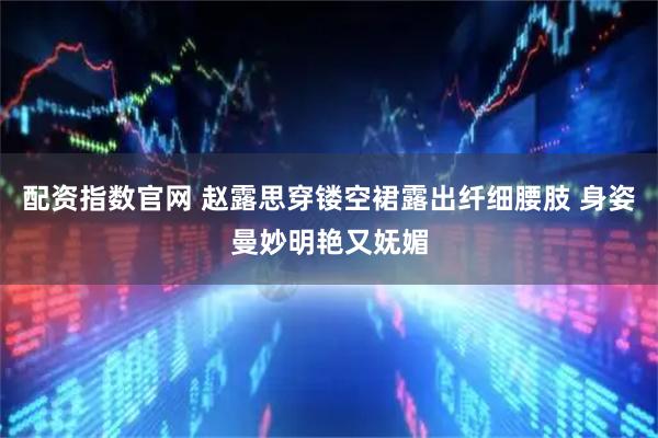 配资指数官网 赵露思穿镂空裙露出纤细腰肢 身姿曼妙明艳又妩媚