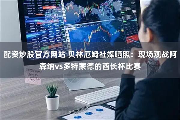 配资炒股官方网站 贝林厄姆社媒晒照：现场观战阿森纳vs多特蒙德的酋长杯比赛