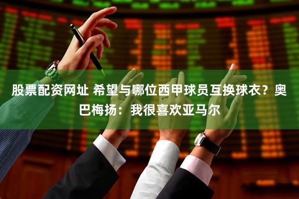 股票配资网址 希望与哪位西甲球员互换球衣？奥巴梅扬：我很喜欢亚马尔