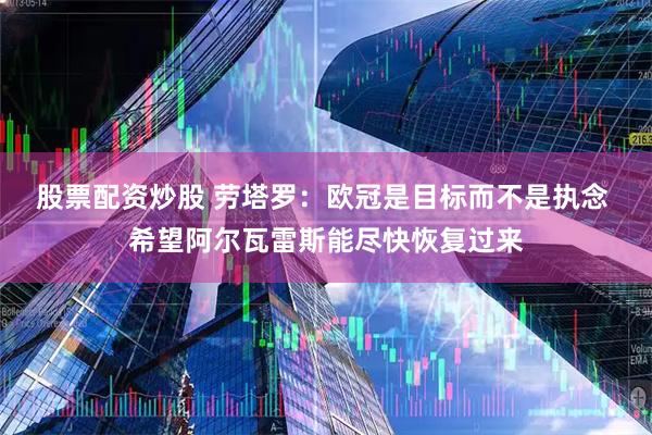 股票配资炒股 劳塔罗：欧冠是目标而不是执念 希望阿尔瓦雷斯能尽快恢复过来