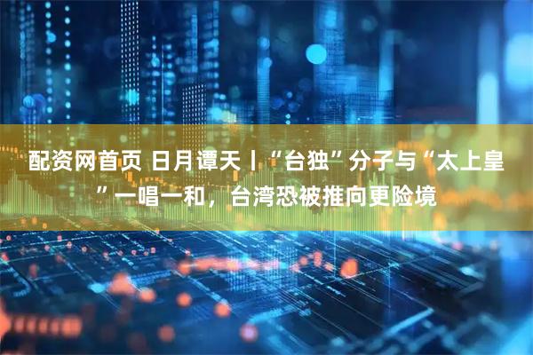 配资网首页 日月谭天丨“台独”分子与“太上皇”一唱一和，台湾恐被推向更险境