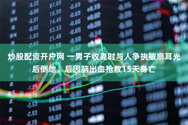 炒股配资开户网 一男子收麦时与人争执被扇耳光后倒地，后因脑出血抢救15天身亡
