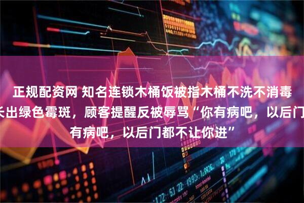 正规配资网 知名连锁木桶饭被指木桶不洗不消毒，有的甚至长出绿色霉斑，顾客提醒反被辱骂“你有病吧，以后门都不让你进”