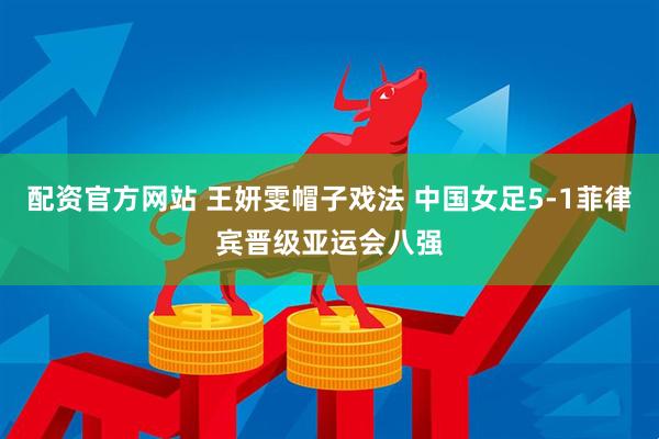 配资官方网站 王妍雯帽子戏法 中国女足5-1菲律宾晋级亚运会八强